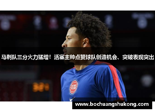 马刺队三分火力猛增！活塞主帅点赞球队创造机会、突破表现突出